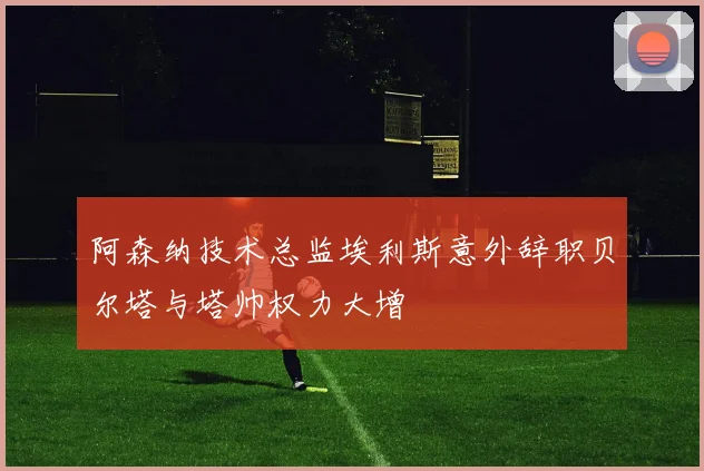 阿森纳技术总监埃利斯意外辞职贝尔塔与塔帅权力大增