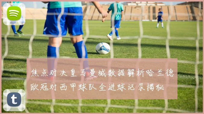 焦点对决皇马曼城数据解析哈兰德欧冠对西甲球队全进球记录揭秘