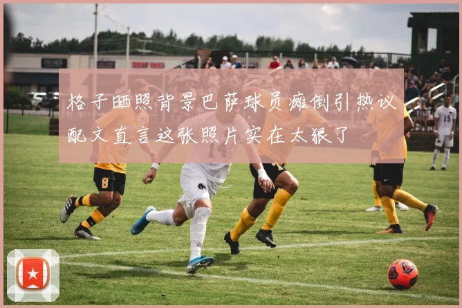 格子晒照背景巴萨球员瘫倒引热议配文直言这张照片实在太狠了