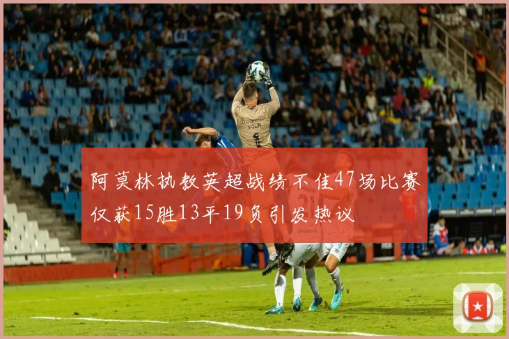 阿莫林执教英超战绩不佳47场比赛仅获15胜13平19负引发热议