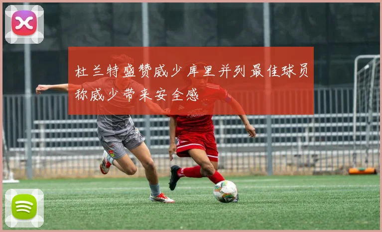 杜兰特盛赞威少库里并列最佳球员称威少带来安全感