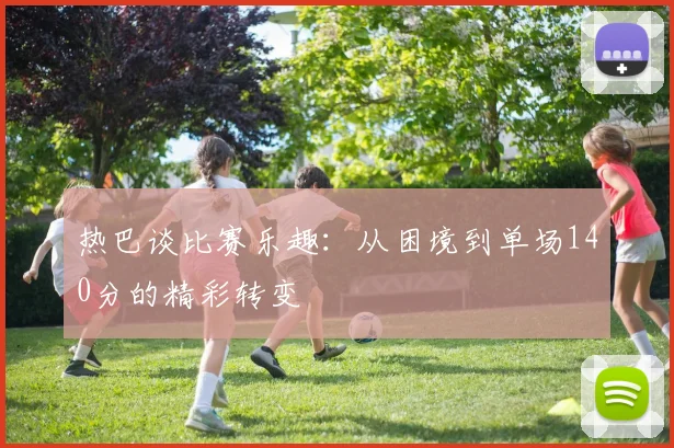 热巴谈比赛乐趣：从困境到单场140分的精彩转变