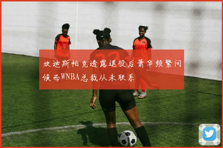 坎迪斯帕克透露退役后萧华频繁问候而WNBA总裁从未联系