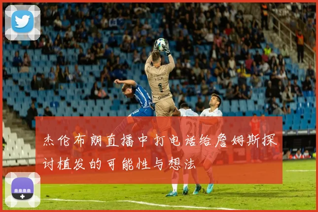 杰伦布朗直播中打电话给詹姆斯探讨植发的可能性与想法