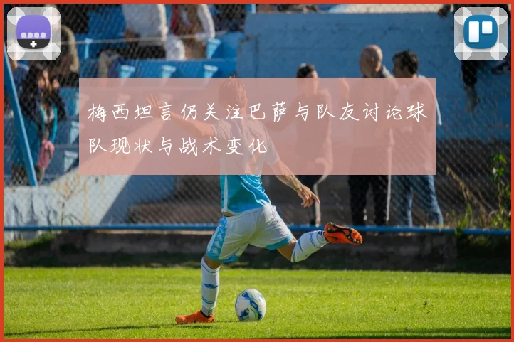 梅西坦言仍关注巴萨与队友讨论球队现状与战术变化