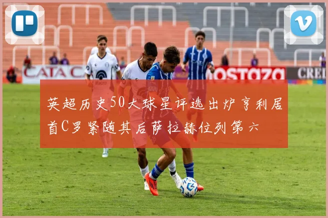 英超历史50大球星评选出炉亨利居首C罗紧随其后萨拉赫位列第六