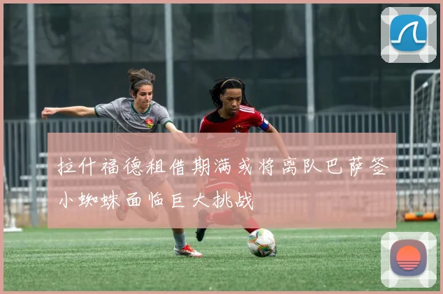 拉什福德租借期满或将离队巴萨签小蜘蛛面临巨大挑战