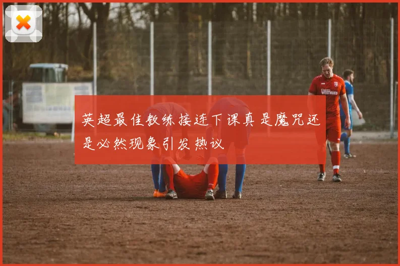 英超最佳教练接连下课真是魔咒还是必然现象引发热议