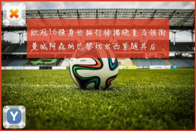 欧冠16强身价排行榜揭晓皇马领衔曼城阿森纳巴黎切尔西紧随其后