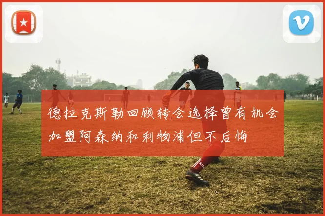 德拉克斯勒回顾转会选择曾有机会加盟阿森纳和利物浦但不后悔