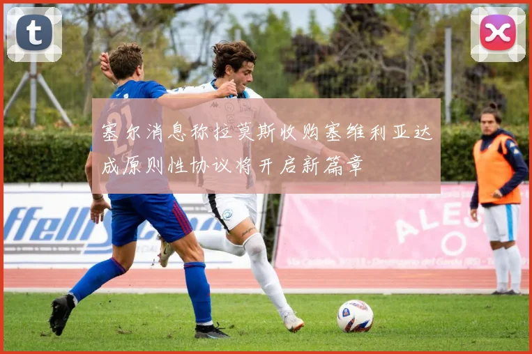 塞尔消息称拉莫斯收购塞维利亚达成原则性协议将开启新篇章