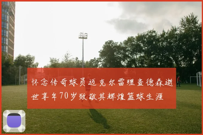怀念传奇球员迈克尔雷理查德森逝世享年70岁致敬其辉煌篮球生涯
