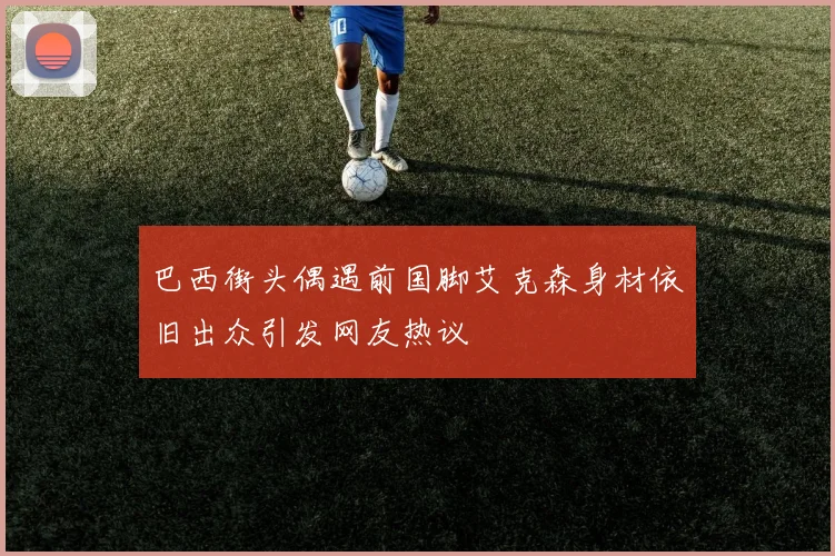 巴西街头偶遇前国脚艾克森身材依旧出众引发网友热议