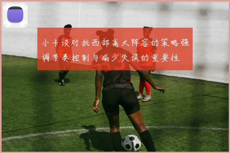 小卡谈对抗西部高大阵容的策略强调节奏控制与减少失误的重要性