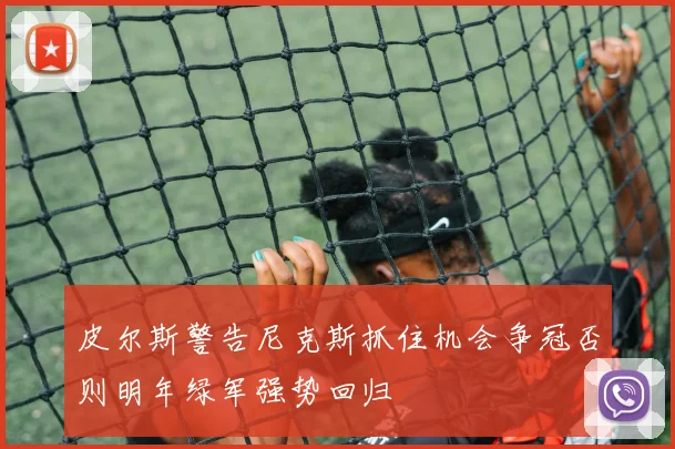 皮尔斯警告尼克斯抓住机会争冠否则明年绿军强势回归