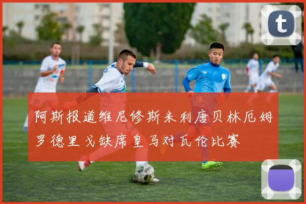 阿斯报道维尼修斯米利唐贝林厄姆罗德里戈缺席皇马对瓦伦比赛