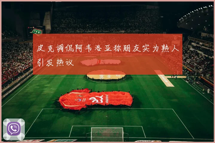 皮克调侃阿韦洛亚称朋友实为熟人引发热议